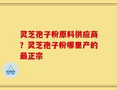 灵芝孢子粉原料供应商？灵芝孢子粉哪里产的最正宗