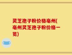 灵芝孢子粉价格亳州(亳州灵芝孢子粉价格一览)
