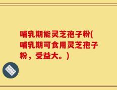 哺乳期能灵芝孢子粉(哺乳期可食用灵芝孢子粉，受益大。)