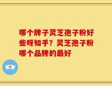 哪个牌子灵芝孢子粉好些呀知乎？灵芝孢子粉哪个品牌的最好