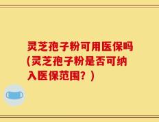 灵芝孢子粉可用医保吗(灵芝孢子粉是否可纳入医保范围？)