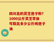 四川出的灵芝孢子粉？1000公斤灵芝萃体可取出多少公斤纯孢子油