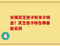 无锡灵芝孢子粉多少钱盒？灵芝孢子粉在哪里能买到