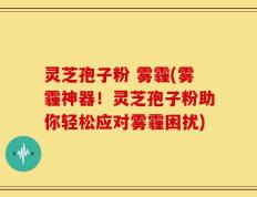 灵芝孢子粉 雾霾(雾霾神器！灵芝孢子粉助你轻松应对雾霾困扰)