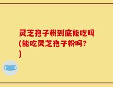 灵芝孢子粉到底能吃吗(能吃灵芝孢子粉吗？)