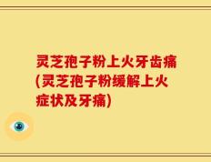 灵芝孢子粉上火牙齿痛(灵芝孢子粉缓解上火症状及牙痛)