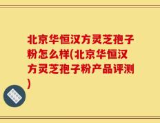北京华恒汉方灵芝孢子粉怎么样(北京华恒汉方灵芝孢子粉产品评测)