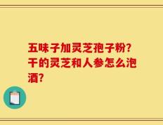 五味子加灵芝孢子粉？干的灵芝和人参怎么泡酒？