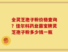 全灵芝孢子粉价格查询？佳尔科药业菌宝牌灵芝孢子粉多少钱一瓶