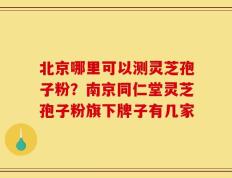 北京哪里可以测灵芝孢子粉？南京同仁堂灵芝孢子粉旗下牌子有几家