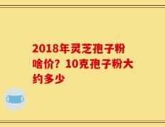 2018年灵芝孢子粉啥价？10克孢子粉大约多少