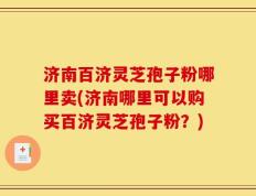 济南百济灵芝孢子粉哪里卖(济南哪里可以购买百济灵芝孢子粉？)