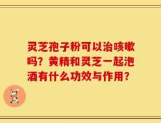 灵芝孢子粉可以治咳嗽吗？黄精和灵芝一起泡酒有什么功效与作用？