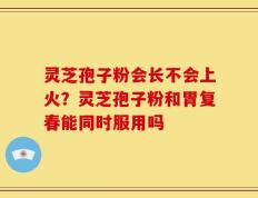 灵芝孢子粉会长不会上火？灵芝孢子粉和胃复春能同时服用吗