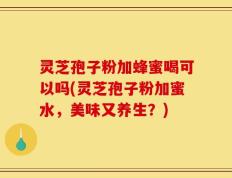 灵芝孢子粉加蜂蜜喝可以吗(灵芝孢子粉加蜜水，美味又养生？)