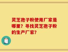 灵芝孢子粉使用厂家是哪里？寻找灵芝孢子粉的生产厂家？