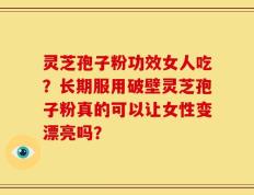 灵芝孢子粉功效女人吃？长期服用破壁灵芝孢子粉真的可以让女性变漂亮吗？