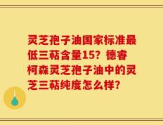 灵芝孢子油国家标准最低三萜含量15？德睿柯森灵芝孢子油中的灵芝三萜纯度怎么样？