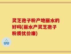 灵芝孢子粉产地丽水的好吗(丽水产灵芝孢子粉质优价廉)