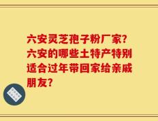 六安灵芝孢子粉厂家？六安的哪些土特产特别适合过年带回家给亲戚朋友？