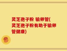 灵芝孢子粉 输卵管(灵芝孢子粉有助于输卵管健康)