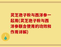 灵芝孢子粉与西洋参一起用(灵芝孢子粉与西洋参联合使用的功效和作用详解)