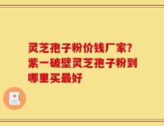 灵芝孢子粉价钱厂家？紫一破壁灵芝孢子粉到哪里买最好