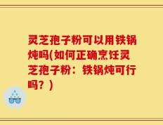 灵芝孢子粉可以用铁锅炖吗(如何正确烹饪灵芝孢子粉：铁锅炖可行吗？)