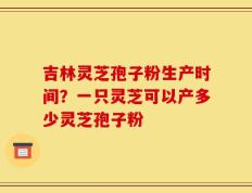 吉林灵芝孢子粉生产时间？一只灵芝可以产多少灵芝孢子粉
