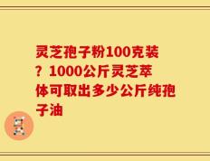 灵芝孢子粉100克装？1000公斤灵芝萃体可取出多少公斤纯孢子油
