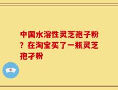 中国水溶性灵芝孢子粉？在淘宝买了一瓶灵芝孢孑粉