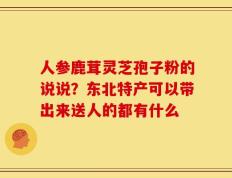 人参鹿茸灵芝孢子粉的说说？东北特产可以带出来送人的都有什么
