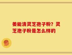 姜能清灵芝孢子粉？灵芝孢子粉是怎么样的