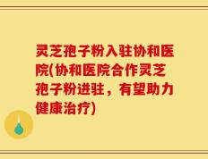 灵芝孢子粉入驻协和医院(协和医院合作灵芝孢子粉进驻，有望助力健康治疗)