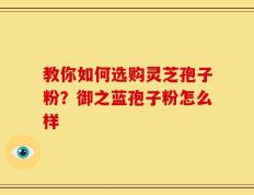 教你如何选购灵芝孢子粉？御之蓝孢子粉怎么样