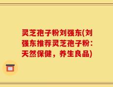 灵芝孢子粉刘强东(刘强东推荐灵芝孢子粉：天然保健，养生良品)