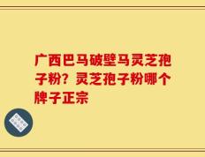 广西巴马破壁马灵芝孢子粉？灵芝孢子粉哪个牌子正宗