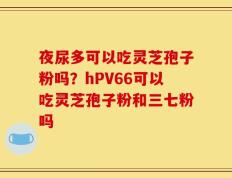 夜尿多可以吃灵芝孢子粉吗？hPV66可以吃灵芝孢子粉和三七粉吗