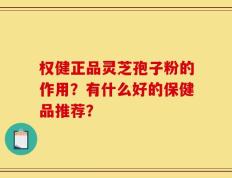 权健正品灵芝孢子粉的作用？有什么好的保健品推荐？