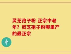 灵芝孢子粉 正宗中老年？灵芝孢子粉哪里产的最正宗