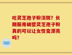 吃灵芝孢子粉淡斑？长期服用破壁灵芝孢子粉真的可以让女性变漂亮吗？