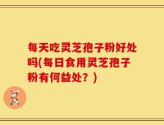 每天吃灵芝孢子粉好处吗(每日食用灵芝孢子粉有何益处？)