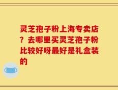 灵芝孢子粉上海专卖店？去哪里买灵芝孢子粉比较好呀最好是礼盒装的