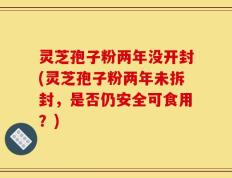 灵芝孢子粉两年没开封(灵芝孢子粉两年未拆封，是否仍安全可食用？)
