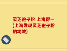 灵芝孢子粉 上海得一(上海发现灵芝孢子粉的功效)