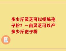 多少斤灵芝可以提炼孢子粉？一亩灵芝可以产多少斤孢子粉