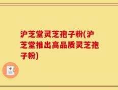 沪芝堂灵芝孢子粉(沪芝堂推出高品质灵芝孢子粉)