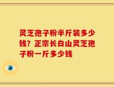 灵芝孢子粉半斤装多少钱？正宗长白山灵芝孢子粉一斤多少钱