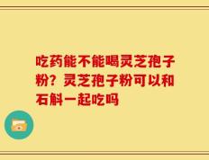 吃药能不能喝灵芝孢子粉？灵芝孢子粉可以和石斛一起吃吗