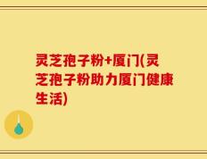 灵芝孢子粉+厦门(灵芝孢子粉助力厦门健康生活)